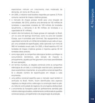 4. Navipeças
    expectativas indicam um crescimento mais moderado da
    demanda, em torno de 3% ao ano;
•   em 2005, a indústria naval brasileira respondeu por apenas 3,1% do
    consumo nacional de chapas e bobinas grossas;
•   o mercado de chapas grossas tende para uma situação de
    normalidade. Até 2010, prevê-se uma demanda de 102 milhões de
    toneladas e capacidade instalada de 109 milhões de toneladas
    (atualmente, a demanda é de 90 milhões de toneladas e a
    capacidade de 91 milhões);
•   existem dois laminadores de chapas grossas em operação no Brasil,
    um na usina de Ipatinga (Usiminas), outro na usina de Cubatão
    (Cosipa, que é controlada pela Usiminas). São equipamentos com
    capacidade nominal de um milhão de toneladas anuais cada um que,
    por uma variedade de especificações, estão operando num ritmo de
    900 mil toneladas anuais cada. Em 2005, o Brasil exportou 412 mil
    toneladas de chapas e bobinas grossas e importou apenas 30 mil
    toneladas desse produto;
•   como regra geral, as companhias siderúrgicas tendem a privilegiar os
    consumidores domésticos, pela isenção de imposto e,
    principalmente, aqueles que lhes garantem uma maior previsibilidade
    de suas operações;
•   em termos mundiais, as relações comerciais entre as companhias
    siderúrgicas de um lado, e a construção naval de outro, apresentam
    duas características importantes: a) uma política comercial específica;
    b) o elevado número de especificações em relação a cada
    encomenda;
•   uma política comercial específica para o mercado naval também é
    verificada no Brasil. Porém, foram identificados dois aspectos
    negativos na relação entre a siderurgia e a construção naval no país:
    a) a falta de continuidade de negócios; b) uma logística desfavorável;
•   a encomenda da Transpetro pode ser perfeitamente atendida pela
    indústria siderúrgica brasileira, evidentemente condicionada às questões
    comerciais (preços, principalmente) e de programação da produção.

                                                                               115
 