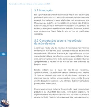 Construção naval: breve análise do cenário brasileiro em 2007



                                           5.1 Introdução
                                           Este capítulo trata de questões relacionadas à mão-de-obra e qualificação
                                           profissional. A discussão inclui a importância daquela, inclusive como uma
                                           estratégia de entrada que foi usada pela Coréia e, mais recentemente, pela
                                           China; quais são os perfis e as necessidades em termos de mão-de-obra e
                                           sua qualificação; a questão da multifuncionalidade no chão-de-fábrica do
                                           estaleiro; a educação da engenharia naval no Brasil e, finalmente, as áreas
                                           onde possivelmente haverá falta de recursos com as qualificações
                                           necessárias.


                                           5.2 Constatações sobre a importância
                                           da mão-de-obra
                                           A construção naval é uma das indústrias de manufatura mais intensivas
                                           em termos de mão-de-obra, dada a grande diversidade de atividades
120                                        desenvolvidas e a dificuldade de automação comparativamente a outros
                                           segmentos da indústria manufatureira, como o automobilístico. Apesar
                                           disso, como em praticamente todos os setores da atividade industrial,
                                           agregadamente, a necessidade de mão-de-obra tem diminuído ao
                                           longo do tempo.

                                           Estudos indicam que o custo de mão-de-obra representa,
                                           aproximadamente, 20% dos custos totais de construção naval. A Figura
                                           18 destaca a relevância dos custos de mão-de-obra na construção de
                                           diferentes tipos de navios e um comparativo entre a média de uma
                                           amostra de estaleiros brasileiros e uma estimativa da Drewry Consultants
                                           para estaleiros internacionais.

                                           O desenvolvimento da indústria de construção naval nos principais
                                           produtores da atualidade baseou-se, entre outros aspectos, na
                                           disponibilidade de mão-de-obra de baixo custo. Foi o caso do Japão nas
                                           décadas de 50/60, Coréia do Sul na década de 80 e, mais recentemente,
 