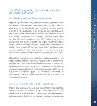 5. Qualificação profissional
5.4 Perfil e qualificação da mão-de-obra
na construção naval
5.4.1 Perfil e especialidade dos operários
O perfil e a qualificação da força de trabalho na construção naval variam
de estaleiro para estaleiro, bem como de país para país. As
características da mão-de-obra dos estaleiros têm um impacto
significativo na produtividade e nos tempos de produção dos navios.
Nos Estados Unidos, assim como no Brasil, há uma tendência maior de
especialização da mão-de-obra. Em ambos existe uma função básica
que aqui é chamada de ajudante e nos EUA de laborer. É a classe de
profissionais mais baixa e a que tem as funções mais simples, como
limpeza e outras atividades de menor complexidade. Já no Japão e na
Coréia, existe uma tendência maior da multifuncionalidade, onde
operários qualificados fazem seus serviços bem como os serviços que
poderiam ser feitos por operários de menor qualificação (COPPE, 2005).

No estaleiro, normalmente os trabalhadores são agrupados em três
especialidades distintas: estrutura, equipamentos e acabamento.
Exemplos de operários que trabalham com estruturas são soldadores,
caldeireiros e montadores. No segundo grupo estão concentradas as
atividades relacionadas com os equipamentos, como os caldeireiros de
tubulações. No terceiro grupo são concentradas atividades de
acabamento, como a montagem de acessórios, pintura e criação dos
sistemas elétricos leves.


5.4.2 Carência de mão-de-obra qualificada
Mão-de-obra qualificada é aquela que tem conhecimentos específicos
sobre a área em que se trabalha e que podem ser adquiridos na escola
ou na atividade profissional. Para a qualificação da mão-de-obra técnica
pré-universitária, o Brasil conta com diversas instituições como as escolas


                                                                              123
 