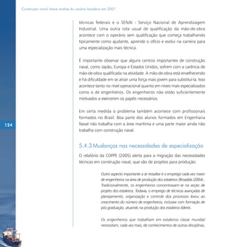 Construção naval: breve análise do cenário brasileiro em 2007


                                           técnicas federais e o SENAI - Serviço Nacional de Aprendizagem
                                           Industrial. Uma outra rota usual de qualificação da mão-de-obra
                                           acontece com o operário sem qualificação que começa trabalhando
                                           tipicamente como ajudante, aprende o ofício e evolui na carreira para
                                           uma especialização mais técnica.

                                           É importante observar que alguns centros importantes de construção
                                           naval, como Japão, Europa e Estados Unidos, sofrem com a carência de
                                           mão-de-obra qualificada na atividade. A mão-de-obra está envelhecendo
                                           e há dificuldade em se atrair uma força mais jovem para substituí-la. Isso
                                           acontece tanto no nível operacional quanto em níveis mais especializados
                                           como o de engenheiros. Os engenheiros não estão suficientemente
                                           motivados a exercerem os papéis necessários.

                                           Em certa medida o problema também acontece com profissionais
                                           formados no Brasil. Boa parte dos alunos formados em Engenharia
124                                        Naval não trabalha com a área marítima e uma parte maior ainda não
                                           trabalha com construção naval.


                                           5.4.3 Mudanças nas necessidades de especialização
                                           O relatório da COPPE (2005) alerta para a migração das necessidades
                                           técnicas em construção naval, que vão de projetos para produção:

                                                         Outro aspecto importante a se ressaltar é o emprego cada vez maior
                                                         de engenheiros na área de produção dos estaleiros (Broadda (2004)..
                                                         Tradicionalmente, os engenheiros concentravam-se na seção de
                                                         projeto dos estaleiros. Todavia, o emprego de técnicas avançadas de
                                                         planejamento, organização e controle dos processos levou ao
                                                         crescimento do número de engenheiros, inclusive com formação de
                                                         pós-graduação, atuando na produção dos estaleiros líderes.


                                                         Os engenheiros que trabalham em estaleiros classe mundial
                                                         necessitam, cada vez mais, de conhecimentos de outras disciplinas,
 