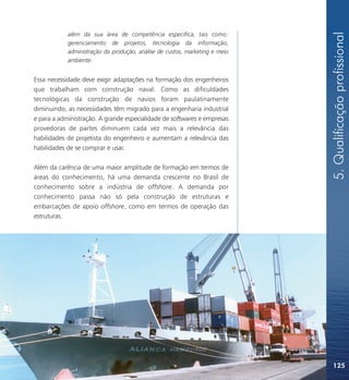 5. Qualificação profissional
            além da sua área de competência específica, tais como:
            gerenciamento de projetos, tecnologia da informação,
            administração da produção, análise de custos, marketing e meio
            ambiente.


Essa necessidade deve exigir adaptações na formação dos engenheiros
que trabalham com construção naval. Como as dificuldades
tecnológicas da construção de navios foram paulatinamente
diminuindo, as necessidades têm migrado para a engenharia industrial
e para a administração. A grande especialidade de softwares e empresas
provedoras de partes diminuem cada vez mais a relevância das
habilidades de projetista do engenheiro e aumentam a relevância das
habilidades de se comprar e usar.

Além da carência de uma maior amplitude de formação em termos de
áreas do conhecimento, há uma demanda crescente no Brasil de
conhecimento sobre a indústria de offshore. A demanda por
conhecimento passa não só pela construção de estruturas e
embarcações de apoio offshore, como em termos de operação das
estruturas.




                                                                             125
 