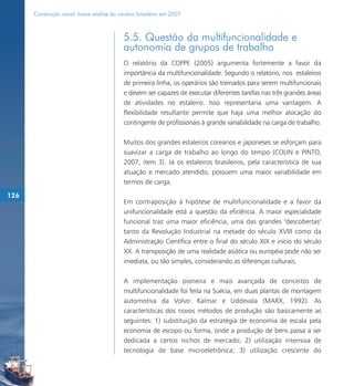 Construção naval: breve análise do cenário brasileiro em 2007



                                           5.5. Questão da multifuncionalidade e
                                           autonomia de grupos de trabalho
                                           O relatório da COPPE (2005) argumenta fortemente a favor da
                                           importância da multifuncionalidade. Segundo o relatório, nos estaleiros
                                           de primeira linha, os operários são treinados para serem multifuncionais
                                           e devem ser capazes de executar diferentes tarefas nas três grandes áreas
                                           de atividades no estaleiro. Isso representaria uma vantagem. A
                                           flexibilidade resultante permite que haja uma melhor alocação do
                                           contingente de profissionais à grande variabilidade na carga de trabalho.

                                           Muitos dos grandes estaleiros coreanos e japoneses se esforçam para
                                           suavizar a carga de trabalho ao longo do tempo (COLIN e PINTO,
                                           2007, item 3). Já os estaleiros brasileiros, pela característica de sua
                                           atuação e mercado atendido, possuem uma maior variabilidade em
                                           termos de carga.

126
                                           Em contraposição à hipótese de multifuncionalidade e a favor da
                                           unifuncionalidade está a questão da eficiência. A maior especialidade
                                           funcional traz uma maior eficiência, uma das grandes "descobertas"
                                           tanto da Revolução Industrial na metade do século XVIII como da
                                           Administração Científica entre o final do século XIX e início do século
                                           XX. A transposição de uma realidade asiática ou européia pode não ser
                                           imediata, ou tão simples, considerando as diferenças culturais.

                                           A implementação pioneira e mais avançada de conceitos de
                                           multifuncionalidade foi feita na Suécia, em duas plantas de montagem
                                           automotiva da Volvo: Kalmar e Uddevala (MARX, 1992). As
                                           características dos novos métodos de produção são basicamente as
                                           seguintes: 1) substituição da estratégia de economia de escala pela
                                           economia de escopo ou forma, onde a produção de bens passa a ser
                                           dedicada a certos nichos de mercado; 2) utilização intensiva de
                                           tecnologia de base microeletrônica; 3) utilização crescente do
 