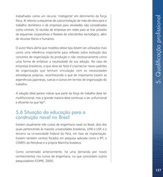 5. Qualificação profissional
trabalhador como um recurso "inteligente" em detrimento da força
física; 4) retorno a esquemas de subcontratação de mão-de-obra para o
trabalho doméstico e de empresas para atividades não consideradas
como centrais; 5) reunião de empresas em redes para se tirar proveito
de esquemas cooperativos e flexíveis de intercâmbio tecnológico, além
de recursos físicos e humanos.

O autor Marx alerta que modelos desse tipo devem ser utilizados mais
como uma referência importante para reflexão sobre evolução dos
conceitos de organização da produção e não necessariamente como
uma forma de enfatizar a necessidade da sua adoção. No caso de
empresas brasileiras, o que deve ser feito é criar/recriar novos padrões
de organização que tenham vinculação com as necessidades
estratégicas próprias, reconhecendo o que de importante trazem as
experiências japonesas, suecas e outras em termos de organização do
trabalho.

A solução ideal parece indicar que parte da força de trabalho deve ser
multifuncional, mas a grande maioria deve continuar a ser unifuncional
e eficiente no que faz85.


5.6 Situação da educação para a
construção naval no Brasil
Existem atualmente três cursos de engenharia naval no Brasil, dois dos
quais pertencentes às maiores universidades brasileiras, UFRJ e USP, e o
terceiro na Universidade Federal do Pará, em fase de implantação.
Existem também centros focados em pesquisa aplicada como o IPT, o
CENPES da Petrobras e a própria Marinha brasileira.

Como comentado anteriormente, há uma demanda por novos
conhecimentos nos cursos de engenharia, no que concordam outros
pesquisadores (COPPE, 2005).


                                                                           127
 
