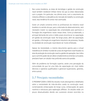 Construção naval: breve análise do cenário brasileiro em 2007


                                           Nos cursos brasileiros, as áreas de tecnologia e gestão da construção
                                           naval também receberam ênfase menor do que as áreas relacionadas
                                           com o projeto. Em particular, nos últimos anos, com o crescimento da
                                           indústria offshore e a decadência do mercado de trabalho na construção
                                           naval, essa tendência foi ainda mais acentuada.

                                           Existe um amplo consenso entre os profissionais da indústria naval
                                           brasileira no sentido de que, para a retomada do desenvolvimento, será
                                           necessário investir na capacitação das universidades para aprimorar a
                                           formação dos engenheiros navais nessas áreas. Como já observado, a
                                           principal demanda de curto e médio prazo encontra-se na capacitação
                                           em gestão da construção naval. No longo prazo, além da capacitação
                                           em gestão, a formação em engenharia industrial e de processos, focada
                                           na atividade de construção naval deverá ser muito enfatizada.

                                           Apesar da necessidade, o mesmo documento aponta para a virtual
128                                        inexistência em âmbito mundial de cursos de engenharia naval focados na
                                           área de produção da construção naval ou gestão de operações. Isso indica
                                           que o caminho pode não ser alterar simplesmente as ementas curriculares;
                                           precisaria haver um estudo mais profundo acerca da questão.

                                           Além do problema da formação superior, existe uma percepção da
                                           comunidade de que há uma falta de capacitação em nível médio
                                           (técnicos e operários qualificados) e gerencial (supervisores, gerentes,
                                           entre outros).


                                           5.7 Principais necessidades
                                           O PROMINP (2004 e 2005) fez estudos muito abrangentes e detalhados
                                           sobre a necessidade de mão-de-obra usada na construção naval,
                                           contemplando embarcações de longo curso, embarcações de apoio
                                           marítimo e estruturas para exploração offshore. Os estudos estão um
                                           pouco desatualizados devido aos sucessivos atrasos ocorridos na
 