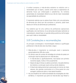 Construção naval: breve análise do cenário brasileiro em 2007


                                           A análise comparou a mão-de-obra existente na indústria com a
                                           necessidade que se espera, usando como base as expectativas de
                                           demanda futura por embarcações e plataformas. Os números
                                           apresentados da necessidade referem-se ao mês de maior necessidade
                                           da especialidade do profissional.

                                           É importante salientar que os valores foram feitos com uma estimativa
                                           de demanda por obras que não aconteceu e, portanto, pode haver
                                           desvios em termos de demanda por profissionais.

                                           Fica evidente que há uma carência de profissionais operacionais
                                           qualificados e de nível técnico. Se as demandas estimadas realmente se
                                           materializarem, deverá haver um grande esforço preliminar de formação
                                           para suprir todas as necessidades.


                                           5.8 Constatações e recomendações
130
                                           As principais constatações e recomendações relativas à qualificação
                                           profissional e mão-de-obra são resumidas a seguir.

                                           • Mão-de-obra é importante na construção naval e representa
                                             aproximadamente 20% dos custos.
                                           • Os últimos casos de sucesso de estratégia de entrada de países em
                                             construção naval se alavancaram em mão-de-obra.
                                             • A mão-de-obra é, significativamente, mais barata num primeiro
                                                momento (Japão, Coréia e China atualmente).
                                             • Depois de algum tempo os salários aumentam, mas pela dinâmica
                                                da indústria a construção naval continua tendo relevância.
                                             • O Brasil está relativamente bem posicionado em termos de níveis
                                                salariais; dos grandes construtores só a China parece ter uma
                                                vantagem substancial sobre o nível salarial brasileiro.
                                           • Há uma tendência de multifuncionalidade dos empregados de chão-
                                             de-fábrica. É importante que parte da mão-de-obra seja flexível o
 