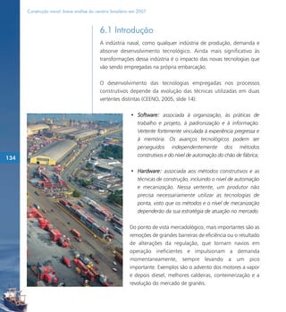 Construção naval: breve análise do cenário brasileiro em 2007



                                           6.1 Introdução
                                           A indústria naval, como qualquer indústria de produção, demanda e
                                           absorve desenvolvimento tecnológico. Ainda mais significativo às
                                           transformações dessa indústria é o impacto das novas tecnologias que
                                           vão sendo empregadas na própria embarcação.

                                           O desenvolvimento das tecnologias empregadas nos processos
                                           construtivos depende da evolução das técnicas utilizadas em duas
                                           vertentes distintas (CEENO, 2005, slide 14):

                                                           • Software: associada à organização, às práticas de
                                                             trabalho e projeto, à padronização e à informação.
                                                             Vertente fortemente vinculada à experiência pregressa e
                                                             à memória. Os avanços tecnológicos podem ser
                                                             perseguidos independentemente dos métodos
                                                             construtivos e do nível de automação do chão de fábrica;
134

                                                           • Hardware: associada aos métodos construtivos e as
                                                             técnicas de construção, incluindo o nível de automação
                                                             e mecanização. Nessa vertente, um produtor não
                                                             precisa necessariamente utilizar as tecnologias de
                                                             ponta, visto que os métodos e o nível de mecanização
                                                             dependerão da sua estratégia de atuação no mercado.

                                                          Do ponto de vista mercadológico, mais importantes são as
                                                          remoções de grandes barreiras de eficiência ou o resultado
                                                          de alterações da regulação, que tornam navios em
                                                          operação ineficientes e impulsionam a demanda
                                                          momentaneamente, sempre levando a um pico
                                                          importante. Exemplos são o advento dos motores a vapor
                                                          e depois diesel, melhores caldeiras, conteinerização e a
                                                          revolução do mercado de granéis.
 