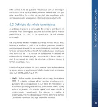 6. Tecnologia e inovação
Este capítulo trata de questões relacionadas com as tecnologias
utilizadas na CN e de seus desenvolvimentos recentes nos principais
países envolvidos. Na medida do possível, tais tecnologias serão
comparadas àquelas utilizadas nos estaleiros brasileiros atualmente.


6.2 Definição dos níveis tecnológicos
As práticas de projeto e construção de navios se distribuem em
diferentes níveis tecnológicos, bastante relacionados com o nível de
produtividade, do custo e da qualificação da mão-de-obra
empregada.

Um conjunto de estudos86 realizados a partir do início da década de 90
levantou e analisou as práticas de estaleiros japoneses, coreanos,
europeus e norte-americanos, nas várias atividades da construção naval,
tanto de tecnologia hard quanto soft. Para cada atividade foi atribuída
uma pontuação de 1 a 5. O nível um corresponde ao utilizado em
estaleiro dito de primeira geração, comum no início dos anos 60, e o
nível 5 corresponde ao estado da arte atual, embora os estudos já
tenham seis anos ou mais.

Essa classificação é bastante útil como pano de fundo à discussão que
se segue e aponta as seguintes propriedades fundamentais associadas a
cada nível (COPPE, 2006, V. 2, T. 1)87:

• Nível 1 - Reflete a prática dos estaleiros até o começo da década de
  1960. O estaleiro utilizava várias carreiras simultaneamente,
  guindastes de baixa capacidade e nível baixo de mecanização. O
  acabamento (outfitting) era realizado praticamente todo a bordo,
  após o lançamento. Os sistemas operacionais eram simples e
  implementados manualmente. Em resumo, o estaleiro é
  caracterizado pelos mais básicos equipamentos, sistemas e técnicas.
  Os métodos e processos são, hoje, totalmente obsoletos.

                                                                          135
 