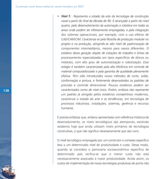 Construção naval: breve análise do cenário brasileiro em 2007


                                           • Nível 5 - Representa o estado da arte da tecnologia de construção
                                             naval a partir do final da década de 90. É alcançado a partir do nível
                                             quatro, pelo desenvolvimento da automação e robótica em todas as
                                             áreas onde podem ser efetivamente empregadas, e pela integração
                                             dos sistemas operacionais, por exemplo, com o uso efetivo de
                                             CAD/CAM/CIM. Caracteriza-se pela filosofia de produção modular no
                                             projeto e na produção, atingindo-se alto nível de padronização de
                                             componentes intermediários, mesmo para navios diferentes. O
                                             estaleiro desta geração dispõe de estações de trabalho e linhas de
                                             processamento especializadas em tipos específicos de blocos ou
                                             módulos, com alto grau de automatização e robotização. Esse
                                             estágio é também caracterizado pela alta eficiência em controle de
                                             material computadorizado e pela garantia de qualidade plenamente
                                             efetiva. Têm sido introduzidos novos métodos de corte, solda,
                                             conformação e pintura, e fortemente desenvolvidos os padrões de
                                             precisão e controle dimensional. Poucos estaleiros podem ser
138                                          caracterizados como de nível cinco. Porém, embora não represente
                                             um padrão já atingido pelos estaleiros competitivos modernos,
                                             caracteriza o estado da arte e as tendências, em tecnologia de
                                             processos industriais, instalações, sistemas, gerência e recursos
                                             humanos.

                                           É preciso enfatizar que, embora apresentada com referência histórica de
                                           desenvolvimento, os níveis tecnológicos são atemporais, existindo
                                           estaleiros hoje que ainda utilizam níveis primários de tecnologias
                                           construtivas, o que não significa necessariamente que são ruins.

                                           O nível tecnológico empregado por um construtor e contexto específico
                                           leva a um determinado nível de produtividade e custo. Desse modo,
                                           quando se considera o panorama socioeconômico específico de
                                           determinado país verifica-se que o menor custo não está
                                           necessariamente associado à maior produtividade. Ainda assim, os
                                           custos de implementação de novas tecnologias produtivas de ponta não
 