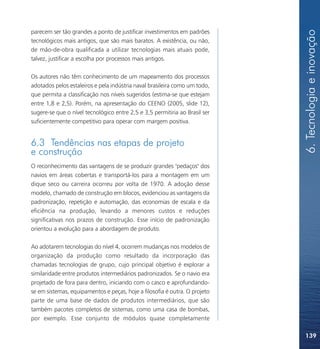 6. Tecnologia e inovação
parecem ser tão grandes a ponto de justificar investimentos em padrões
tecnológicos mais antigos, que são mais baratos. A existência, ou não,
de mão-de-obra qualificada a utilizar tecnologias mais atuais pode,
talvez, justificar a escolha por processos mais antigos.

Os autores não têm conhecimento de um mapeamento dos processos
adotados pelos estaleiros e pela indústria naval brasileira como um todo,
que permita a classificação nos níveis sugeridos (estima-se que estejam
entre 1,8 e 2,5). Porém, na apresentação do CEENO (2005, slide 12),
sugere-se que o nível tecnológico entre 2,5 e 3,5 permitiria ao Brasil ser
suficientemente competitivo para operar com margem positiva.


6.3 Tendências nas etapas de projeto
e construção
O reconhecimento das vantagens de se produzir grandes "pedaços" dos
navios em áreas cobertas e transportá-los para a montagem em um
dique seco ou carreira ocorreu por volta de 1970. A adoção desse
modelo, chamado de construção em blocos, evidenciou as vantagens da
padronização, repetição e automação, das economias de escala e da
eficiência na produção, levando a menores custos e reduções
significativas nos prazos de construção. Esse início de padronização
orientou a evolução para a abordagem de produto.

Ao adotarem tecnologias do nível 4, ocorrem mudanças nos modelos de
organização da produção como resultado da incorporação das
chamadas tecnologias de grupo, cujo principal objetivo é explorar a
similaridade entre produtos intermediários padronizados. Se o navio era
projetado de fora para dentro, iniciando com o casco e aprofundando-
se em sistemas, equipamentos e peças, hoje a filosofia é outra. O projeto
parte de uma base de dados de produtos intermediários, que são
também pacotes completos de sistemas, como uma casa de bombas,
por exemplo. Esse conjunto de módulos quase completamente

                                                                             139
 