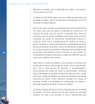 Construção naval: breve análise do cenário brasileiro em 2007


                                           definidos é encaixado, como na edificação de um lego®, e se compõe o
                                           navio de dentro para fora.

                                           O relatório da USP (2005) explica este novo modelo de organização das
                                           operações e ressalta o ganho de importância da disposição da linha de
                                           produção no estaleiro (layout):

                                           Parte-se dos navios segundo uma perspectiva de seu desmembramento
                                           em zonas, como zona de suporte à realização da missão (p.ex. de
                                           alocação de carga), zona de suporte à propulsão (p.ex. praça de
                                           máquinas), zona de suporte à habitação, entre outros. Essas zonas são
                                           compostas por partes de subsistemas concatenando estrutura e
                                           outfitting. Cada zona é, subseqüentemente, dividida em blocos e
                                           painéis, buscando-se tanto quanto possível a modularização do ponto
                                           de vista de processos construtivos. Trata-se da filosofia de o estaleiro ter
                                           seu arranjo e esquemas construtivos configurados para produção seriada
140                                        de produtos intermediários (interim products), os quais podem ser
                                           combinados de variadas formas para se chegar aos diferentes tipos de
                                           navios que o estaleiro virá a construir.

                                           Dessa forma, o arranjo do estaleiro e seus processos construtivos são
                                           configurados tendo em vista os tipos de navios a serem ali produzidos,
                                           bem como o fluxo previsto de demanda. A competitividade é
                                           potencializada pelo ganho de escala na padronização, mantendo
                                           alguma flexibilidade de produção de diferentes tipos de navios, e ainda
                                           permitindo a adição de detalhes no produto que satisfaçam a demandas
                                           específicas do cliente. Enfim, associa-se vantagens de sinergia de
                                           produção seriada à possibilidade de configuração do produto a
                                           demandas específicas do cliente (unique ship design).

                                           A linha de produção (production line) é configurada para ter, na medida
                                           do possível, um fluxo unidirecional com ritmo (pace) de construção
                                           uniforme em toda a sua extensão. O ritmo é determinado pela
 