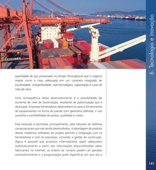 6. Tecnologia e inovação
quantidade de aço processado no tempo (throughput) que o negócio
impõe como a mais adequada em um contexto integrado de
lucratividade, competitividade, nível tecnológico, capacitação e custo de
mão-de-obra.

Uma conseqüência desse desenvolvimento é a possibilidade do
aumento do nível de terceirização, resultante da padronização que é
alcançada. Empresas fornecedoras desenvolvem-se para o fornecimento
de equipamentos na forma de pacote com geometria definida, e isso
aumenta a confiabilidade de prazos, qualidade e custos.

Essa evolução é permitida, principalmente, pela robustez de sistemas
computacionais que vão sendo desenvolvidos. A abordagem de produto
desses modernos softwares de projeto permite a integração com os
fornecedores e com os processos, incluindo a gestão da construção.
Agora é possível que produtos intermediários sejam adequados
automaticamente a partir das informações disponibilizadas pelos
fabricantes na Internet; as ordens de compra podem ser geradas
automaticamente e a programação pode especificar em que dia o


                                                                            141
 