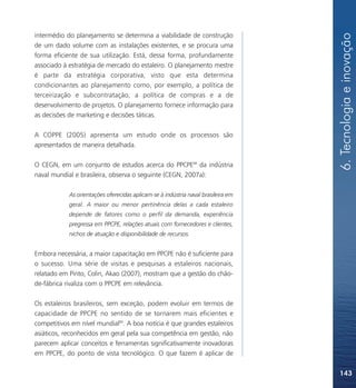 6. Tecnologia e inovação
intermédio do planejamento se determina a viabilidade de construção
de um dado volume com as instalações existentes, e se procura uma
forma eficiente de sua utilização. Está, dessa forma, profundamente
associado à estratégia de mercado do estaleiro. O planejamento mestre
é parte da estratégia corporativa, visto que esta determina
condicionantes ao planejamento como, por exemplo, a política de
terceirização e subcontratação, a política de compras e a de
desenvolvimento de projetos. O planejamento fornece informação para
as decisões de marketing e decisões táticas.

A COPPE (2005) apresenta um estudo onde os processos são
apresentados de maneira detalhada.

O CEGN, em um conjunto de estudos acerca do PPCPE88 da indústria
naval mundial e brasileira, observa o seguinte (CEGN, 2007a):

            As orientações oferecidas aplicam-se à indústria naval brasileira em
            geral. A maior ou menor pertinência delas a cada estaleiro
            depende de fatores como o perfil da demanda, experiência
            pregressa em PPCPE, relações atuais com fornecedores e clientes,
            nichos de atuação e disponibilidade de recursos.


Embora necessária, a maior capacitação em PPCPE não é suficiente para
o sucesso. Uma série de visitas e pesquisas a estaleiros nacionais,
relatado em Pinto, Colin, Akao (2007), mostram que a gestão do chão-
de-fábrica rivaliza com o PPCPE em relevância.

Os estaleiros brasileiros, sem exceção, podem evoluir em termos de
capacidade de PPCPE no sentido de se tornarem mais eficientes e
competitivos em nível mundial89. A boa notícia é que grandes estaleiros
asiáticos, reconhecidos em geral pela sua competência em gestão, não
parecem aplicar conceitos e ferramentas significativamente inovadoras
em PPCPE, do ponto de vista tecnológico. O que fazem é aplicar de

                                                                                   143
 