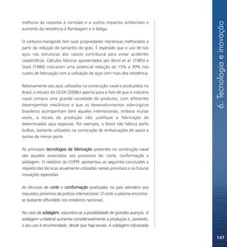 6. Tecnologia e inovação
melhoria da resposta à corrosão e a outros impactos ambientais e
aumento da resistência à flambagem e à fadiga.

O carbono-manganês tem suas propriedades mecânicas melhoradas a
partir da redução do tamanho do grão. É esperado que o uso de tais
aços nas estruturas dos cascos contribuirá para evitar acidentes
catastróficos. Cálculos teóricos apresentados por Bond et al. (1985) e
Stark (1986) indicaram uma potencial redução de 15% a 30% nos
custos de fabricação com a utilização de aços com mais alta resistência.

Relativamente aos aços utilizados na construção naval e produzidos no
Brasil, o estudo do CEGN (2006c) aponta para o fato de que a indústria
naval compra uma grande variedade de produtos, com diferentes
desempenhos mecânicos e que os desenvolvimentos siderúrgicos
brasileiros acompanham bem aqueles internacionais, embora muitas
vezes, a escala de produção não justifique a fabricação de
determinados aços especiais. Por exemplo, o Brasil não fabrica perfis
bulbos, bastante utilizados na construção de embarcações de apoio e
outras de menor porte.

As principais tecnologias de fabricação presentes na construção naval
são aquelas associadas aos processos de: corte, conformação e
soldagem. O relatório da COPPE apresentou as seguintes conclusões a
respeito das técnicas atualmente utilizadas nesses processos e as futuras
inovações esperadas.

As técnicas de corte e conformação praticadas no país atendem aos
requisitos próximos da prática internacional. O corte a plasma encontra-
se bastante difundido nos estaleiros nacionais.

No caso da soldagem, vislumbra-se a possibilidade de grandes avanços. A
soldagem unilateral aumenta consideravelmente a produção e, portanto,
o seu uso é recomendado, desde que haja escala. A soldagem robotizada

                                                                            147
 