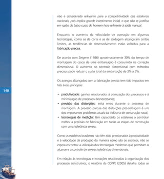 não é considerada relevante para a competitividade dos estaleiros
      nacionais, pois implica grande investimento inicial, o que não se justifica
      em razão do baixo custo do homem-hora referente à solda manual.

      Enquanto o aumento da velocidade de operação em algumas
      tecnologias, como as de corte e as de soldagem alcançaram certos
      limites, as tendências de desenvolvimento estão voltadas para a
      fabricação precisa.

      De acordo com Zeigerer (1986) aproximadamente 30% do tempo de
      montagem do casco de uma embarcação é consumido na correção
      dimensional. O aumento do controle dimensional com métodos
      precisos pode reduzir o custo total da embarcação de 3% a 5%.

      Os avanços alcançados com a fabricação precisa tem tido impactos em
      três áreas principais:
148
      • produtividade: ganhos relacionados à otimização dos processos e à
        minimização de processos desnecessários;
      • previsão das distorções: evita erros durante o processo de
        montagem. A previsão precisa das distorções pós-soldagem é um
        dos importantes problemas atuais da indústria de construção naval;
      • tecnologias de medição: têm capacitado os estaleiros a controlar
        melhor a precisão de fabricação em todas as etapas de construção
        com uma tolerância severa.

      Como os estaleiros brasileiros não têm sido pressionados à produtividade
      e à velocidade de produção da maneira como são os asiáticos, não se
      espera encontrar a utilização das tecnologias modernas que permitam o
      alcance e o controle de severas tolerâncias dimensionais.

      Em relação às tecnologias e inovações relacionadas à organização dos
      processos construtivos, o relatório da COPPE (2005) detalha todas as
 