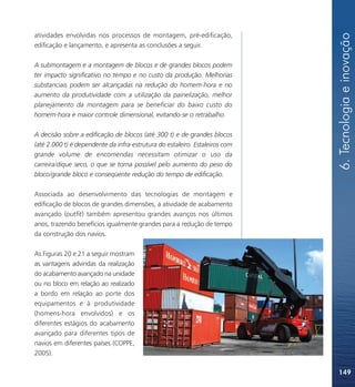 6. Tecnologia e inovação
atividades envolvidas nos processos de montagem, pré-edificação,
edificação e lançamento, e apresenta as conclusões a seguir.

A submontagem e a montagem de blocos e de grandes blocos podem
ter impacto significativo no tempo e no custo da produção. Melhorias
substanciais podem ser alcançadas na redução do homem-hora e no
aumento da produtividade com a utilização da painelização, melhor
planejamento da montagem para se beneficiar do baixo custo do
homem-hora e maior controle dimensional, evitando-se o retrabalho.

A decisão sobre a edificação de blocos (até 300 t) e de grandes blocos
(até 2.000 t) é dependente da infra-estrutura do estaleiro. Estaleiros com
grande volume de encomendas necessitam otimizar o uso da
carreira/dique seco, o que se torna possível pelo aumento do peso do
bloco/grande bloco e conseqüente redução do tempo de edificação.

Associada ao desenvolvimento das tecnologias de montagem e
edificação de blocos de grandes dimensões, a atividade de acabamento
avançado (outfit) também apresentou grandes avanços nos últimos
anos, trazendo benefícios igualmente grandes para a redução de tempo
da construção dos navios.

As Figuras 20 e 21 a seguir mostram
as vantagens advindas da realização
do acabamento avançado na unidade
ou no bloco em relação ao realizado
a bordo em relação ao porte dos
equipamentos e à produtividade
(homens-hora envolvidos) e os
diferentes estágios do acabamento
avançado para diferentes tipos de
navios em diferentes países (COPPE,
2005).

                                                                             149
 