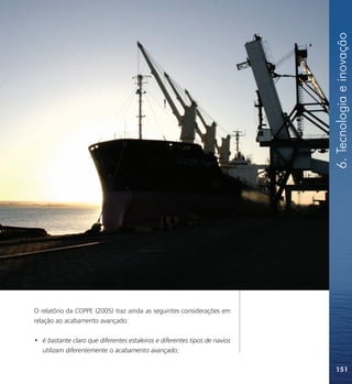 6. Tecnologia e inovação
O relatório da COPPE (2005) traz ainda as seguintes considerações em
relação ao acabamento avançado:

• é bastante claro que diferentes estaleiros e diferentes tipos de navios
  utilizam diferentemente o acabamento avançado;

                                                                            151
 