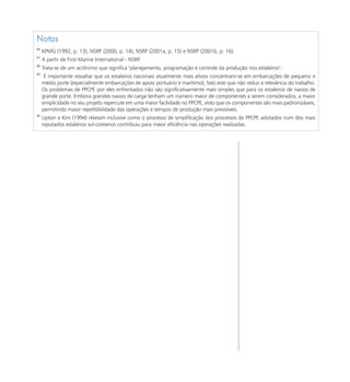 Notas
86
     KPMG (1992, p. 13), NSRP (2000, p. 14), NSRP (2001a, p. 15) e NSRP (2001b, p. 16).
87
     A partir de First Marine International - NSRP.
88
     Trata-se de um acrônimo que significa "planejamento, programação e controle da produção nos estaleiros".
89
      É importante ressaltar que os estaleiros nacionais atualmente mais ativos concentram-se em embarcações de pequeno e
     médio porte (especialmente embarcações de apoio portuário e marítimo), fato este que não reduz a relevância do trabalho.
     Os problemas de PPCPE por eles enfrentados não são significativamente mais simples que para os estaleiros de navios de
     grande porte. Embora grandes navios de carga tenham um número maior de componentes a serem considerados, a maior
     simplicidade no seu projeto repercute em uma maior facilidade no PPCPE, visto que os componentes são mais padronizáveis,
     permitindo maior repetitibilidade das operações e tempos de produção mais previsíveis.
90
     Upton e Kim (1994) relatam inclusive como o processo de simplificação dos processos de PPCPE adotados num dos mais
     reputados estaleiros sul-coreanos contribuiu para maior eficiência nas operações realizadas.




                                                                                                                                153
 