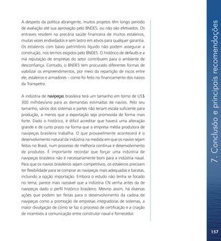 7. Conclusão e principais recomendações
A despeito da política abrangente, muitos projetos têm longo período
de avaliação até sua aprovação pelo BNDES, ou não são efetivados. Os
entraves residem na precária saúde financeira de muitos estaleiros,
muitas vezes endividados e sem lastro em ativos para qualquer garantia.
Os estaleiros com baixo patrimônio líquido não podem assegurar a
construção, nos termos exigidos pelo BNDES. O histórico de defaults e a
má reputação de empresas do setor contribuem para o ambiente de
desconfiança. Contudo, o BNDES tem procurado diferentes formas de
viabilizar os empreendimentos, por meio da repartição de riscos entre
ele, estaleiros e armadores – como foi feito no financiamento dos navios
da Transpetro.

A indústria de navipeças brasileira terá um tamanho em torno de US$
300 milhões/ano para as demandas estimadas de navios. Pelo seu
tamanho, vários dos sistemas e partes não teriam escala suficiente para
produção, a menos que a exportação seja promovida de forma mais
forte. Dado o histórico, é difícil acreditar que haverá uma alteração
grande e de curto prazo na forma que a empresa média produtora de
navipeças brasileira trabalha. O que provavelmente acontecerá é o
desenvolvimento natural da indústria na medida em que os navios sejam
feitos no Brasil, num processo de melhoria contínua e desenvolvimento
de produtos. É importante recordar que forçar uma indústria de
navipeças brasileira não é necessariamente bom para a indústria naval.
Para que os navios brasileiros sejam competitivos, os estaleiros precisam
ter flexibilidade para se comprar as navipeças mais adequadas e baratas,
incluindo a opção importação. Embora o estudo não tenha se focado
no tema, parece mais razoável que a indústria CN venha antes da de
navipeças dado o perfil histórico brasileiro. Mesmo assim, há diversas
ações que podem ser feitas para o desenvolvimento da cadeia de
navipeças como a promoção de empresas integradoras de sistemas, a
maior divulgação de como se faz o processo de certificação e a criação
de incentivos à comunicação entre construtor naval e fornecedor.



                                                                            157
 