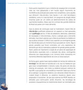 Construção naval: breve análise do cenário brasileiro em 2007


                                           Outro ponto importante é que a indústria de navipeças tem se tornado
                                           cada vez mais globalizada e tem havido algum movimento de
                                           transferência de produção para países mais competitivos, como aqueles
                                           que oferecem mão-de-obra mais barata e um nível tecnológico
                                           satisfatório, como é o caso do Brasil. Um programa de atração dessas
                                           empresas pode ser um atalho ao desenvolvimento da cadeia de
                                           suprimentos brasileira. Nesse caso há o entrave das grandes distâncias
                                           do Brasil aos países com maior demanda.

                                           Caso os planos de construção naval se materializem, haverá falta de
                                           mão-de-obra qualificada substancial, em especial no nível operariado
                                           com qualificação técnica. A falta de soldadores, eletricistas, caldeireiros
                                           de tubulações e instrumentistas, chama a atenção para a demanda
                                           estimada, mas é bom salientar que a falta só acontecerá na medida em
                                           que as obras comecem. É difícil e caro capacitar um contingente grande
                                           de mão-de-obra para um momento futuro que pode ser incerto. Alguns
158                                        planos passados que foram orientados por uma expectativa de
                                           demanda que não se materializou poderiam ter gerado perdas grandes.
                                           Assim, parece ser importante a criação de um plano de capacitação de
                                           mão-de-obra associado com a evolução das obras; contingentes
                                           diferentes (em especialização e em número) serão necessários em
                                           momentos diferentes dependendo de como as obras evoluam.

                                           De forma geral, parece haver oportunidades em termos de melhoria da
                                           tecnologia. Ela não deve ser buscada por si só, mas na medida em que
                                           gera maior competitividade e menores custos. Do ponto de vista dos
                                           sistemas de produção, nem todos os estaleiros possuem sistemas do
                                           tipo ERP, o que parece ser uma tendência irreversível. Dado que a forma
                                           de se planejar e programar estaleiros com demanda estável (futuro) e
                                           instável (hoje) é diferente, os estaleiros brasileiros devem estar
                                           preparados e conscientes de que seus sistemas de PPCPE deverão ser
                                           alterados para continuarem sendo eficientes. Na tecnologia de
                                           processos e equipamentos os investimentos devem ser orientados para
 