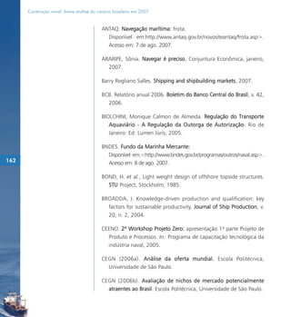 Construção naval: breve análise do cenário brasileiro em 2007


                                           ANTAQ. Navegação marítima: frota.
                                             Disponível em:http://www.antaq.gov.br/novositeantaq/frota.asp>.
                                             Acesso em: 7 de ago. 2007.

                                           ARARIPE, Sônia. Navegar é preciso. Conjuntura Econômica, janeiro,
                                             2007.

                                           Barry Rogliano Salles. Shipping and shipbuilding markets, 2007.

                                           BCB. Relatório anual 2006. Boletim do Banco Central do Brasil, v. 42,
                                             2006.

                                           BIOLCHINI, Monique Calmon de Almeida. Regulação do Transporte
                                              Aquaviário - A Regulação da Outorga de Autorização . Rio de
                                              Janeiro: Ed. Lumen Júris, 2005.

                                           BNDES. Fundo da Marinha Mercante:
                                             Disponível em:<http://www.bndes.gov.br/programas/outros/naval.asp>.
162                                          Acesso em: 8 de ago. 2007.

                                           BOND, H. et al., Light weight design of offshore topside structures.
                                             STU Project, Stockholm, 1985.

                                           BROADDA, J. Knowledge-driven production and qualification: key
                                             factors for sustainable productivity. Journal of Ship Production, v.
                                             20, n. 2, 2004.

                                           CEENO. 2º Workshop Projeto Zero: apresentação 1ª parte Projeto de
                                             Produto e Processos. In: Programa de capacitação tecnológica da
                                             indústria naval, 2005.

                                           CEGN (2006a). Análise da oferta mundial. Escola Politécnica,
                                             Universidade de São Paulo.

                                           CEGN (2006b). Avaliação de nichos de mercado potencialmente
                                             atraentes ao Brasil. Escola Politécnica, Universidade de São Paulo.
 
