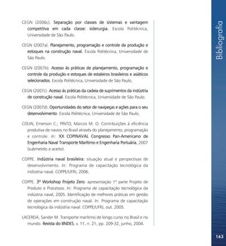 CEGN (2006c). Separação por classes de sistemas e vantagem




                                                                          Bibliografia
  competitiva em cada classe: siderurgia. Escola Politécnica,
  Universidade de São Paulo.

CEGN (2007a). Planejamento, programação e controle da produção e
  estoques na construção naval. Escola Politécnica, Universidade de
  São Paulo.

CEGN (2007b). Acesso às práticas de planejamento, programação e
  controle da produção e estoques de estaleiros brasileiros e asiáticos
  selecionados. Escola Politécnica, Universidade de São Paulo.

CEGN (2007c). Acesso às práticas da cadeia de suprimentos da indústria
  de construção naval. Escola Politécnica, Universidade de São Paulo.

CEGN (2007d). Oportunidades do setor de navipeças e ações para o seu
  desenvolvimento. Escola Politécnica, Universidade de São Paulo.

COLIN, Emerson C.; PINTO, Marcos M. O. Contribuições à eficiência
  produtiva de navios no Brasil através do planejamento, programação
  e controle. In: XX COPINAVAL Congresso Pan-Americano de
  Engenharia Naval Transporte Marítimo e Engenharia Portuária, 2007
  (submetido e aceito).

COPPE. Indústria naval brasileira: situação atual e perspectivas de
  desenvolvimento. In: Programa de capacitação tecnológica da
  indústria naval. COPPE/UFRJ, 2006.

COPPE. 3º Workshop Projeto Zero: apresentação 1ª parte Projeto de
  Produto e Processos. In: Programa de capacitação tecnológica da
  indústria naval, 2005. Identificação de melhores práticas em gestão
  de operações em construção naval. In: Programa de capacitação
  tecnológica da indústria naval. COPPE/UFRJ, out. 2005.

LACERDA, Sander M. Transporte marítimo de longo curso no Brasil e no
  mundo. Revista do BNDES, v. 11, n. 21, pp. 209-32, junho, 2004.


                                                                          163
 