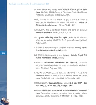 Construção naval: breve análise do cenário brasileiro em 2007


                                           LACERDA, Sander M.; Kupfer, David. Políticas Públicas para o Setor
                                             Naval. São Paulo : CEGN - Centro de Estudos em Gestão Naval, Escola
                                             Politécnica, Universidade de São Paulo, 2006.

                                           MARX, Roberto. Processo de trabalho e grupos semi-autônomos: a
                                             evolução da experiência de Kalmar aos anos 90. Revista de
                                             Administração de Empresas, v. 32, pp. 36-43, 1992.

                                           NOTTEBOOM, Theo E. Container shipping and ports: an overview.
                                             Review of Network Economics, v. 3, n. 2, 2004.

                                           NSRP. Systems technology state-of-art report: where we are now and
                                             where we are going. MARITECH A.S.E Systems Technology Panel,
                                             August, 2000.

                                           NSRP (2001a). Benchmarking of European Shipyards. Industry Report,
                                             First Marine International Limited, March.
164
                                           NSRP (2001b). Benchmarking of U.S. Shipyards. Industry Report, First
                                             Marine International Limited, January.

                                           PETROBRAS. Plataformas: Plataformas em Operação. Disponível
                                              em:<http://www2.petrobras.com.br/portugues/ads/ads_Petrobras.h
                                              tml>. Acesso em: 7 de ago. 2007.

                                           PINHO, Marcelo; VILLELA, André. Demanda e tamanho do mercado na
                                              construção naval. São Paulo : CEGN - Centro de Estudos em Gestão
                                              Naval, Escola Politécnica, Universidade de São Paulo, 2006.

                                           PORTOS E NAVIOS. Clipping Eletrônico. Edições: 3 de ago. 2007; 18 de
                                             mai. 2007; 30 de jul. de 2007e 30 de jan. 2007.

                                           PROMINP. Identificação de lacunas de recursos referentes à construção
                                             naval (petroleiros, gaseiros, produtos claros e apoio): Matriz
                                             Demanda x Oferta. Documento RF-TM04-CI-1-0, 112 p., 2004.
 