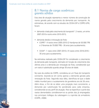 Construção naval: breve análise do cenário brasileiro em 2007



                                           8.1 Navios de carga oceânicos:
                                           granéis sólidos
                                           Esta área de atuação representa o menor número de construção de
                                           navios gerado pelo crescimento da demanda por transporte. As
                                           estimativas, de acordo com os estudos do CEGN-USP e COPPE-UFRJ,
                                           foram:

                                           • demanda criada pelo crescimento do transporte91: 2 navios, um entre
                                             2007-2010 e outro entre 2010-2015;

                                           • demanda devido à renovação da frota:
                                             • COPPE92: 4 navios entre 2005-2010 (2 Handymax de 50.000 TPB
                                               e 2 Panamax de 70.000 TPB) - 26 anos para sucateamento;

                                              • CEGN93: 1 navio entre 2007-2010 e 9 navios entre 2010-2016 -
                                                30 anos para sucateamento.
168

                                           Na estimativa realizada pelo CEGN-USP foi considerado o crescimento
                                           da demanda pelo transporte, estimado em função do crescimento dos
                                           últimos anos e a demanda por renovação da frota, considerando que
                                           um navio é substituído quando atinge 30 anos de idade.

                                           No caso da análise da COPPE, considerou-se um fluxo de transporte
                                           constante, levando-se em conta apenas a demanda gerada pela
                                           renovação da frota. Seguindo essa idéia, identificou-se que a idade
                                           média mundial para o sucateamento de graneleiros era de 26 anos.
                                           Além disso, a fim de se obter uma projeção mais consistente, a
                                           demanda por substituição foi ponderada para cada empresa,
                                           considerando-se seu perfil de atuação. Para se especificar o porte dos
                                           navios demandados consideraram-se os portes dos já empregados
                                           nos principais tráfegos da cabotagem e a opinião de armadores
                                           (COPPE, 2006).
 