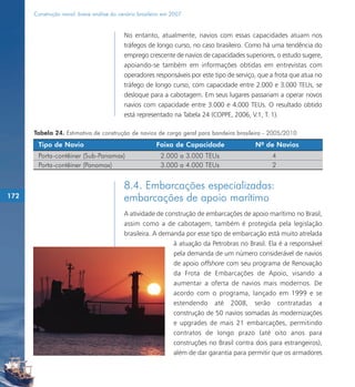 Construção naval: breve análise do cenário brasileiro em 2007


                                           No entanto, atualmente, navios com essas capacidades atuam nos
                                           tráfegos de longo curso, no caso brasileiro. Como há uma tendência do
                                           emprego crescente de navios de capacidades superiores, o estudo sugere,
                                           apoiando-se também em informações obtidas em entrevistas com
                                           operadores responsáveis por este tipo de serviço, que a frota que atua no
                                           tráfego de longo curso, com capacidade entre 2.000 e 3.000 TEUs, se
                                           desloque para a cabotagem. Em seus lugares passariam a operar novos
                                           navios com capacidade entre 3.000 e 4.000 TEUs. O resultado obtido
                                           está representado na Tabela 24 (COPPE, 2006, V.1, T. 1).

      Tabela 24. Estimativa de construção de navios de carga geral para bandeira brasileira - 2005/2010
       Tipo de Navio                                    Faixa de Capacidade                Nº de Navios
       Porta-contêiner (Sub-Panamax)                      2.000 a 3.000 TEUs                     4
       Porta-contêiner (Panamax)                          3.000 a 4.000 TEUs                     2


                                           8.4. Embarcações especializadas:
172                                        embarcações de apoio marítimo
                                           A atividade de construção de embarcações de apoio marítimo no Brasil,
                                           assim como a de cabotagem, também é protegida pela legislação
                                           brasileira. A demanda por esse tipo de embarcação está muito atrelada
                                                             à atuação da Petrobras no Brasil. Ela é a responsável
                                                             pela demanda de um número considerável de navios
                                                             de apoio offshore com seu programa de Renovação
                                                             da Frota de Embarcações de Apoio, visando a
                                                             aumentar a oferta de navios mais modernos. De
                                                             acordo com o programa, lançado em 1999 e se
                                                             estendendo até 2008, serão contratadas a
                                                             construção de 50 navios somadas às modernizações
                                                             e upgrades de mais 21 embarcações, permitindo
                                                             contratos de longo prazo (até oito anos para
                                                             construções no Brasil contra dois para estrangeiros),
                                                             além de dar garantia para permitir que os armadores
 