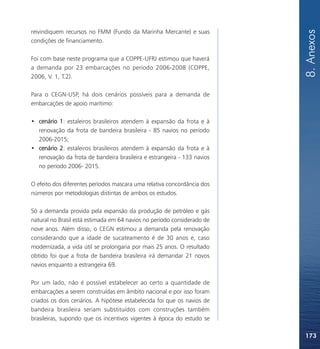 8. Anexos
reivindiquem recursos no FMM (Fundo da Marinha Mercante) e suas
condições de financiamento.

Foi com base neste programa que a COPPE-UFRJ estimou que haverá
a demanda por 23 embarcações no período 2006-2008 (COPPE,
2006, V. 1, T.2).

Para o CEGN-USP, há dois cenários possíveis para a demanda de
embarcações de apoio marítimo:

• cenário 1: estaleiros brasileiros atendem à expansão da frota e à
  renovação da frota de bandeira brasileira - 85 navios no período
  2006-2015;
• cenário 2: estaleiros brasileiros atendem à expansão da frota e à
  renovação da frota de bandeira brasileira e estrangeira - 133 navios
  no período 2006- 2015.

O efeito dos diferentes períodos mascara uma relativa concordância dos
números por metodologias distintas de ambos os estudos.

Só a demanda provida pela expansão da produção de petróleo e gás
natural no Brasil está estimada em 64 navios no período considerado de
nove anos. Além disso, o CEGN estimou a demanda pela renovação
considerando que a idade de sucateamento é de 30 anos e, caso
modernizada, a vida útil se prolongaria por mais 25 anos. O resultado
obtido foi que a frota de bandeira brasileira irá demandar 21 novos
navios enquanto a estrangeira 69.

Por um lado, não é possível estabelecer ao certo a quantidade de
embarcações a serem construídas em âmbito nacional e por isso foram
criados os dois cenários. A hipótese estabelecida foi que os navios de
bandeira brasileira seriam substituídos com construções também
brasileiras, supondo que os incentivos vigentes à época do estudo se

                                                                         173
 