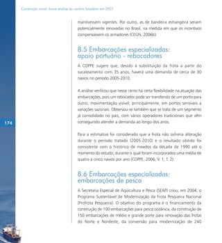 Construção naval: breve análise do cenário brasileiro em 2007


                                           mantivessem vigentes. Por outro, as de bandeira estrangeira seriam
                                           potencialmente renovadas no Brasil, na medida em que os incentivos
                                           compensassem os armadores (CEGN, 2006b).


                                           8.5 Embarcações especializadas:
                                           apoio portuário - rebocadores
                                           A COPPE sugere que, devido à substituição da frota a partir do
                                           sucateamento com 35 anos, haverá uma demanda de cerca de 30
                                           navios no período 2005-2010.

                                           A análise verificou que nesse ramo há certa flexibilidade na atuação das
                                           embarcações, pois um rebocador pode ser transferido de um porto para
                                           outro, movimentação visível, principalmente, em portos sensíveis a
                                           variações sazonais. Observou-se também que se trata de um segmento
                                           já consolidado no país, com vários operadores tradicionais que vêm
174                                        conseguindo atender a demanda ao longo dos anos.

                                           Para a estimativa foi considerado que a frota não sofreria alteração
                                           durante o período tratado (2005-2010) e o resultado obtido foi
                                           consistente com o histórico de meados da década de 1990 até o
                                           momento do estudo, durante o qual foram incorporados uma média de
                                           quatro a cinco navios por ano (COPPE, 2006, V. 1, T. 2).


                                           8.6 Embarcações especializadas:
                                           embarcações de pesca
                                           A Secretaria Especial de Aqüicultura e Pesca (SEAP) criou, em 2004, o
                                           Programa Sustentável de Modernização da Frota Pesqueira Nacional
                                           (Profrota Pesqueira). O objetivo do programa é o financiamento da
                                           construção de 100 embarcações para pesca oceânica, da construção de
                                           150 embarcações de médio e grande porte para renovação das frotas
                                           do Norte e Nordeste, da conversão para modernização de 240
 