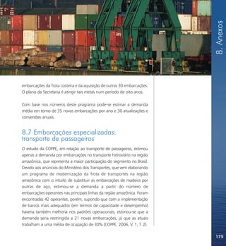8. Anexos
embarcações da frota costeira e da aquisição de outras 30 embarcações.
O plano da Secretaria é atingir tais metas num período de oito anos.

Com base nos números deste programa pode-se estimar a demanda
média em torno de 35 novas embarcações por ano e 30 atualizações e
conversões anuais.


8.7 Embarcações especializadas:
transporte de passageiros
O estudo da COPPE, em relação ao transporte de passageiros, estimou
apenas a demanda por embarcações no transporte hidroviário na região
amazônica, que representa a maior participação do segmento no Brasil.
Devido aos anúncios do Ministério dos Transportes, que vem elaborando
um programa de modernização da frota de transportes na região
amazônica com o intuito de substituir as embarcações de madeira por
outras de aço, estimou-se a demanda a partir do número de
embarcações operantes nas principais linhas da região amazônica. Foram
encontradas 42 operantes, porém, supondo que com a implementação
de barcos mais adequados (em termos de capacidade e desempenho)
haveria também melhoria nos padrões operacionais, estimou-se que a
demanda seria restringida a 21 novas embarcações, já que as atuais
trabalham a uma média de ocupação de 30% (COPPE, 2006, V. 1, T. 2).

                                                                         175
 