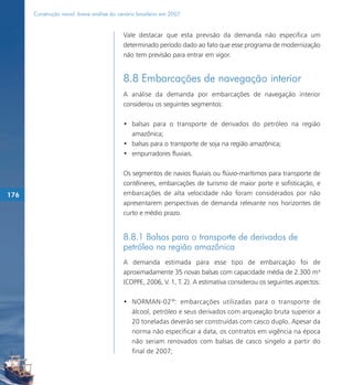 Construção naval: breve análise do cenário brasileiro em 2007


                                           Vale destacar que esta previsão da demanda não especifica um
                                           determinado período dado ao fato que esse programa de modernização
                                           não tem previsão para entrar em vigor.


                                           8.8 Embarcações de navegação interior
                                           A análise da demanda por embarcações de navegação interior
                                           considerou os seguintes segmentos:

                                           • balsas para o transporte de derivados do petróleo na região
                                             amazônica;
                                           • balsas para o transporte de soja na região amazônica;
                                           • empurradores fluviais.

                                           Os segmentos de navios fluviais ou flúvio-marítimos para transporte de
                                           contêineres, embarcações de turismo de maior porte e sofisticação, e
176                                        embarcações de alta velocidade não foram considerados por não
                                           apresentarem perspectivas de demanda relevante nos horizontes de
                                           curto e médio prazo.


                                           8.8.1 Balsas para o transporte de derivados de
                                           petróleo na região amazônica
                                           A demanda estimada para esse tipo de embarcação foi de
                                           aproximadamente 35 novas balsas com capacidade média de 2.300 m³
                                           (COPPE, 2006, V. 1, T. 2). A estimativa considerou os seguintes aspectos:

                                           • NORMAN-0298: embarcações utilizadas para o transporte de
                                             álcool, petróleo e seus derivados com arqueação bruta superior a
                                             20 toneladas deverão ser construídas com casco duplo. Apesar da
                                             norma não especificar a data, os contratos em vigência na época
                                             não seriam renovados com balsas de casco singelo a partir do
                                             final de 2007;
 
