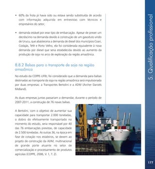 5. Qualificação profissional
• 60% da frota já havia sido ou estava sendo substituída de acordo
  com informação adquirida em entrevistas com técnicos e
  empresários do setor;

• demanda estável por esse tipo de embarcação. Apesar de prever um
  decréscimo na demanda devido à construção de um gasoduto vindo
  de Urucu, que abasteceria a demanda de diesel dos municípios Coari,
  Codajás, Tefé e Porto Velho, ela foi considerada equivalente à nova
  demanda por diesel que seria estabelecida devido ao aumento da
  produção de soja no arco de exploração da região amazônica.


8.8.2 Balsas para o transporte de soja na região
amazônica
No estudo da COPPE-UFRJ, foi considerado que a demanda para balsas
destinadas ao transporte da soja na região amazônica será impulsionada
por duas empresas: a Transportes Bertolini e a ADM (Archer Daniels
Midland).

As duas empresas juntas passariam a demandar, durante o período de
2007-2011, a construção de 76 novas balsas.

A Bertolini, com o objetivo de aumentar sua
capacidade para transportar 2.000 toneladas,
o dobro do efetivamente transportado no
momento do estudo, seria responsável por 40
das 76 embarcações previstas, de capacidade
de 2.500 toneladas. As outras 36, na época em
fase de cotação nos estaleiros, se devem ao
projeto de construção da ADM, multinacional
de grande porte atuante no setor de
comercialização e processamento de produtos
agrícolas (COPPE, 2006, V. 1, T. 2).

                                                                         177
 