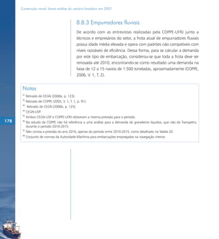 Construção naval: breve análise do cenário brasileiro em 2007



                                                8.8.3 Empurradores fluviais
                                                De acordo com as entrevistas realizadas pela COPPE-UFRJ junto a
                                                técnicos e empresários do setor, a frota atual de empurradores fluviais
                                                possui idade média elevada e opera com padrões não compatíveis com
                                                níveis razoáveis de eficiência. Dessa forma, para se calcular a demanda
                                                por este tipo de embarcação, considerou-se que toda a frota deve ser
                                                renovada até 2010, encontrando-se como resultado uma demanda na
                                                faixa de 12 a 15 navios de 1.500 toneladas, aproximadamente (COPPE,
                                                2006, V. 1, T. 2).


       Notas
       91
            Retirado de CEGN (2006b, p. 123).
       92
            Retirado de COPPE (2005, V. 1, T. 1, p. 91).
       93
            Retirado de CEGN (2006b, p. 125).
       94
            CEGN-USP.
       95
            Ambos CEGN-USP e COPPE-UFRJ obtiveram a mesma previsão para o período.
178    96
            No estudo da COPPE não há referência a uma análise para a demanda de graneleiros líquidos, que não da Transpetro,
            durante o período 2010-2015.
       97
            Não consta a previsão do ano 2016, apenas do período entre 2010-2015, como detalhado na Tabela 20
       98
            Conjunto de normas da Autoridade Marítima para embarcações empregadas na navegação interior.
 