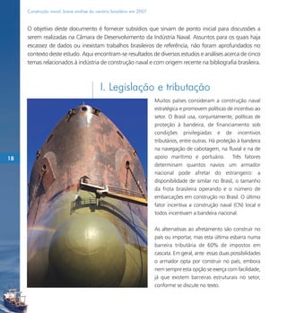Construção naval: breve análise do cenário brasileiro em 2007



     O objetivo deste documento é fornecer subsídios que sirvam de ponto inicial para discussões a
     serem realizadas na Câmara de Desenvolvimento da Indústria Naval. Assuntos para os quais haja
     escassez de dados ou inexistam trabalhos brasileiros de referência, não foram aprofundados no
     contexto deste estudo. Aqui encontram-se resultados de diversos estudos e análises acerca de cinco
     temas relacionados à indústria de construção naval e com origem recente na bibliografia brasileira.



                                          I. Legislação e tributação
                                                                     Muitos países consideram a construção naval
                                                                     estratégica e promovem políticas de incentivo ao
                                                                     setor. O Brasil usa, conjuntamente, políticas de
                                                                     proteção à bandeira, de financiamento sob
                                                                     condições privilegiadas e de incentivos
                                                                     tributários, entre outras. Há proteção à bandeira
                                                                     na navegação de cabotagem, na fluvial e na de
18                                                                   apoio marítimo e portuário. Três fatores
                                                                     determinam quantos navios um armador
                                                                     nacional pode afretar do estrangeiro: a
                                                                     disponibilidade de similar no Brasil, o tamanho
                                                                     da frota brasileira operando e o número de
                                                                     embarcações em construção no Brasil. O último
                                                                     fator incentiva a construção naval (CN) local e
                                                                     todos incentivam a bandeira nacional.

                                                                     As alternativas ao afretamento são construir no
                                                                     país ou importar, mas esta última esbarra numa
                                                                     barreira tributária de 60% de impostos em
                                                                     cascata. Em geral, ante essas duas possibilidades
                                                                     o armador opta por construir no país, embora
                                                                     nem sempre esta opção se exerça com facilidade,
                                                                     já que existem barreiras estruturais no setor,
                                                                     conforme se discute no texto.
 