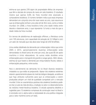 Resumo
estima-se que apenas 278 sejam de propriedade efetiva de empresas
que têm a decisão de compra do navio em solo brasileiro. O resultado
mostra que apenas 0,6% da frota mundial está associada a
compradores brasileiros. O número também indica que essas empresas
demandam em conjunto cerca de nove navios ao ano, caso assuma-se
que as embarcações tenham uma vida útil de 30,2 anos, como a média
mundial. Em 2006, a frota brasileira tinha uma idade média entre
dezoito e dezenove anos, o que representa 1,4 anos a mais do que a
idade média da frota mundial.

Em termos de plataformas de exploração offshore, a Petrobras conta
com 105 estruturas, com capacidade de extração de 3,3 Mbpd e com
um valor de mercado que não deve estar longe de US$ 50 bilhões.

Uma análise detalhada da demanda por embarcações indica que entre
2005 e 2015, aproximadamente duzentas embarcações serão
demandadas no Brasil (cerca de vinte por ano), das quais 85 de apoio
marítimo e trinta rebocadores. As outras estão divididas entre
embarcações para o transporte de granéis e cargas gerais. Além dessas,
estimou-se que haverá a demanda por empurradores fluviais, balsas e
embarcações pesqueiras, entre outros.

Para o atendimento da demanda há no Brasil diversos estaleiros
instalados ou que estão se preparando. Apesar dos estaleiros existentes
estarem aparentemente abaixo do nível tecnológico desejado, acredita-se
que haja atributos suficientes para que as embarcações a serem
produzidas atinjam um nível de qualidade compatível com o mercado
mundial. Entre as características positivas dos estaleiros brasileiros pode-
se citar o custo da mão-de-obra, a tradição no setor e o desenvolvimento
da indústria metal-mecânica brasileira. O estudo apresenta detalhes e
sugestões para 15 estaleiros e empresas de construção naval no Brasil e
é concluído com o alerta sobre a necessidade de uma política integrada
para o setor marítimo como um todo.

                                                                               21
 