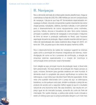 Construção naval: breve análise do cenário brasileiro em 2007



                                          III. Navipeças
                                          Para a demanda estimada de embarcações (exceto plataformas), chega-se
                                          a estimativas na faixa de US$ 270 a 390 milhões por ano em compras locais
                                          de navipeças. Calcula-se que haja 47 fornecedores especializados em
                                          navipeças no Brasil, incluindo componentes e partes importantes tais como
                                          chapas grossas, tubulações, caldeiras, bombas e válvulas, e com potencial
                                          para o desenvolvimento de outros equipamentos como molinetes,
                                          guinchos, hélices, âncoras e trocadores de calor. Itens como motores
                                          principais e auxiliares, sistemas de navegação e comunicação e máquinas
                                          de leme só teriam a produção viabilizada no Brasil, caso houvesse
                                          exportação de parte da produção. Alguns estudos recentes estimam que o
                                          índice de nacionalização dos navios oceânicos deva chegar em 2010 em
                                          torno de 72%, ao passo que o dos navios de apoio marítimo a 63%.

                                          Para o desenvolvimento da cadeia de navipeças sugerem-se diversas
22                                        ações como a promoção de empresas integradoras de sistemas, maior
                                          divulgação de como se faz o processo de certificação, a atração de
                                          empresas externas especializadas e a criação de incentivos à
                                          comunicação entre construtor naval e fornecedor.

                                          Com relação ao aço, principal insumo da produção naval, o Brasil está
                                          bem posicionado. Há duas plantas de produção de chapas grossas as
                                          quais, inclusive, fornecem para grandes estaleiros em nível mundial. A
                                          demanda atual e a projetada são pouco significativas na carteira das
                                          siderúrgicas, o que indica que não deve haver falta de capacidade. Ainda
                                          resta uma questão relacionada com o preço do aço: as siderúrgicas
                                          brasileiras, ou de qualquer outro país, tendem a estipular o preço de seu
                                          produto de acordo com a segunda melhor opção (o que é o resultado
                                          natural de uma economia livre). No caso brasileiro, isso resulta em um
                                          preço igual ao do mercado europeu, acrescido do custo do frete de
                                          internação. Por razões diversas, a prática está sendo muito criticada e
                                          existe um esforço para que os preços praticados desçam a um nível mais
 