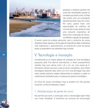 produção e mecânica parecem dar
                                            conta das necessidades quando se
                                            considera que países como a Coréia
                                            não contam com um contingente
                                            significativamente maior de cursos.
                                            Por outro, parece haver uma
                                            oportunidade de melhoria do
                                            currículo dos cursos, tendo em vista
                                            uma crescente importância de
                                            áreas como construção de estrutu-
                                            ras offshore e gestão de operações.
     O ponto carece de análises adicionais, pois o acréscimo de outras
     disciplinas talvez requeira a diminuição da importância dada a disciplinas
     mais tradicionais e, aparentemente, as ementas de cursos de outros
     países se assemelhem aos oferecidos hoje no Brasil.


24   V. Tecnologia e inovação
     Considerando-se os índices globais de avaliação do nível tecnológico
     propostos pela First Marine International, o Brasil provavelmente
     trabalha hoje com valores entre 1,8 e 2,5, em uma escala de 5.
     Estimativas indicam que para o país se tornar competitivo, seus índices
     tecnológicos deveriam estar entre 2,5 e 3,5. Uma afirmação mais clara
     nesse sentido precisaria mapear efetivamente os estaleiros e avaliar os
     investimentos necessários para a mudança de patamar tecnológico.

     As linhas de avanço tecnológico hoje se dividem em três grandes
     conjuntos, conforme dispostos a seguir.


     1. Modularização de partes do navio
     Isto permite que tanto a construção como a terceirização sejam feitas
     com maior facilidade. O fenômeno do aumento de terceirização
 