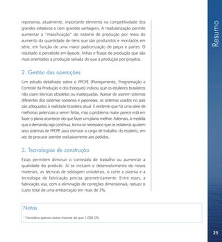 Resumo
representa, atualmente, importante elemento na competitividade dos
grandes estaleiros e com grandes vantagens. A modularização permite
aumentar a “massificação” do sistema de produção por meio do
aumento da quantidade de itens que são produzidos e montados em
série, em função de uma maior padronização de peças e partes. O
resultado é percebido em layouts, linhas e fluxos de produção que são
mais orientados à produção seriada do que à produção por projetos.


2. Gestão das operações
Um estudo detalhado sobre o PPCPE (Planejamento, Programação e
Controle da Produção e dos Estoques) indicou que os estaleiros brasileiros
não usam técnicas obsoletas ou inadequadas. Apesar de usarem sistemas
diferentes dos sistemas coreanos e japoneses, os sistemas usados no país
são adequados à realidade brasileira atual. É evidente que há uma série de
melhorias potenciais a serem feitas, mas o problema maior parece está em
fazer o plano acontecer do que fazer um plano melhor. Ademais, à medida
que a demanda seja contínua, torna-se necessário que os estaleiros ajustem
seus sistemas de PPCPE para otimizar a carga de trabalho do estaleiro, em
vez de procurar atender exclusivamente aos pedidos.


3. Tecnologias de construção
Estas permitem diminuir o conteúdo de trabalho ou aumentar a
qualidade do produto. Aí se incluem o desenvolvimento de novos
materiais, as técnicas de soldagem unilaterais, o corte a plasma e a
tecnologia de fabricação precisa geometricamente. Entre esses, a
fabricação visa, com a eliminação de correções dimensionais, reduzir o
custo total de uma embarcação em mais de 3%.



 Notas
 1
     Considera apenas navios maiores do que 1.000 GTs.



                                                                             25
 