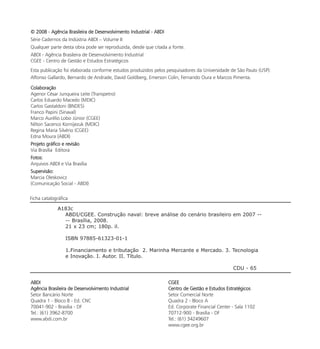 © 2008 - Agência Brasileira de Desenvolvimento Industrial - ABDI
Série Cadernos da Indústria ABDI – Volume II
Qualquer parte desta obra pode ser reproduzida, desde que citada a fonte.
ABDI - Agência Brasileira de Desenvolvimento Industrial
CGEE - Centro de Gestão e Estudos Estratégicos
Esta publicação foi elaborada conforme estudos produzidos pelos pesquisadores da Universidade de São Paulo (USP):
Alfonso Gallardo, Bernardo de Andrade, David Goldberg, Emerson Colin, Fernando Oura e Marcos Pimenta.

Colaboração
Agenor César Junqueira Leite (Transpetro)
Carlos Eduardo Macedo (MDIC)
Carlos Gastaldoni (BNDES)
Franco Papini (Sinaval)
Marco Aurélio Lobo Júnior (CGEE)
Nilton Sacenco Kornijezuk (MDIC)
Regina Maria Silvério (CGEE)
Edna Moura (ABDI)
Projeto gráfico e revisão
Via Brasília Editora
Fotos:
Arquivos ABDI e Via Brasília
Supervisão:
Marcia Oleskovicz
(Comunicação Social - ABDI)

Ficha catalográfica

             A183c
               ABDI/CGEE. Construção naval: breve análise do cenário brasileiro em 2007 --
               -- Brasília, 2008.
               21 x 23 cm; 180p. il.

                 ISBN 97885-61323-01-1

                 1.Financiamento e tributação 2. Marinha Mercante e Mercado. 3. Tecnologia
                 e Inovação. I. Autor. II. Título.

                                                                                                  CDU - 65

ABDI                                                               CGEE
Agência Brasileira de Desenvolvimento Industrial                   Centro de Gestão e Estudos Estratégicos
Setor Bancário Norte                                               Setor Comercial Norte
Quadra 1 - Bloco B - Ed. CNC                                       Quadra 2 - Bloco A
70041-902 - Brasília - DF                                          Ed. Corporate Financial Center - Sala 1102
Tel.: (61) 3962-8700                                               70712-900 - Brasília - DF
www.abdi.com.br                                                    Tel.: (61) 34249607
                                                                   www.cgee.org.br
 