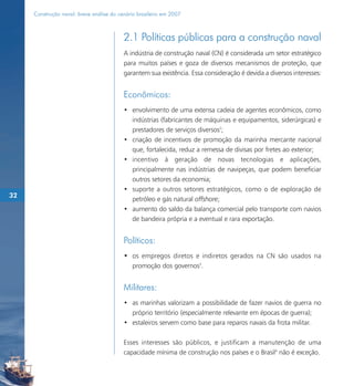 Construção naval: breve análise do cenário brasileiro em 2007



                                          2.1 Políticas públicas para a construção naval
                                          A indústria de construção naval (CN) é considerada um setor estratégico
                                          para muitos países e goza de diversos mecanismos de proteção, que
                                          garantem sua existência. Essa consideração é devida a diversos interesses:


                                          Econômicos:
                                          • envolvimento de uma extensa cadeia de agentes econômicos, como
                                            indústrias (fabricantes de máquinas e equipamentos, siderúrgicas) e
                                            prestadores de serviços diversos2;
                                          • criação de incentivos de promoção da marinha mercante nacional
                                            que, fortalecida, reduz a remessa de divisas por fretes ao exterior;
                                          • incentivo à geração de novas tecnologias e aplicações,
                                            principalmente nas indústrias de navipeças, que podem beneficiar
                                            outros setores da economia;
                                          • suporte a outros setores estratégicos, como o de exploração de
32
                                            petróleo e gás natural offshore;
                                          • aumento do saldo da balança comercial pelo transporte com navios
                                            de bandeira própria e a eventual e rara exportação.


                                          Políticos:
                                          • os empregos diretos e indiretos gerados na CN são usados na
                                            promoção dos governos3.


                                          Militares:
                                          • as marinhas valorizam a possibilidade de fazer navios de guerra no
                                            próprio território (especialmente relevante em épocas de guerra);
                                          • estaleiros servem como base para reparos navais da frota militar.

                                          Esses interesses são públicos, e justificam a manutenção de uma
                                          capacidade mínima de construção nos países e o Brasil4 não é exceção.
 