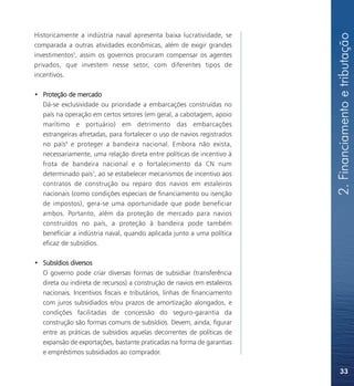 2. Financiamento e tributação
Historicamente a indústria naval apresenta baixa lucratividade, se
comparada a outras atividades econômicas, além de exigir grandes
investimentos5, assim os governos procuram compensar os agentes
privados, que investem nesse setor, com diferentes tipos de
incentivos.

• Proteção de mercado
  Dá-se exclusividade ou prioridade a embarcações construídas no
  país na operação em certos setores (em geral, a cabotagem, apoio
  marítimo e portuário) em detrimento das embarcações
  estrangeiras afretadas, para fortalecer o uso de navios registrados
  no país6 e proteger a bandeira nacional. Embora não exista,
  necessariamente, uma relação direta entre políticas de incentivo à
  frota de bandeira nacional e o fortalecimento da CN num
  determinado país7, ao se estabelecer mecanismos de incentivo aos
  contratos de construção ou reparo dos navios em estaleiros
  nacionais (como condições especiais de financiamento ou isenção
  de impostos), gera-se uma oportunidade que pode beneficiar
  ambos. Portanto, além da proteção de mercado para navios
  construídos no país, a proteção à bandeira pode também
  beneficiar a indústria naval, quando aplicada junto a uma política
  eficaz de subsídios.

• Subsídios diversos
  O governo pode criar diversas formas de subsidiar (transferência
  direta ou indireta de recursos) a construção de navios em estaleiros
  nacionais. Incentivos fiscais e tributários, linhas de financiamento
  com juros subsidiados e/ou prazos de amortização alongados, e
  condições facilitadas de concessão do seguro-garantia da
  construção são formas comuns de subsídios. Devem, ainda, figurar
  entre as práticas de subsídios aquelas decorrentes de políticas de
  expansão de exportações, bastante praticadas na forma de garantias
  e empréstimos subsidiados ao comprador.

                                                                             33
 