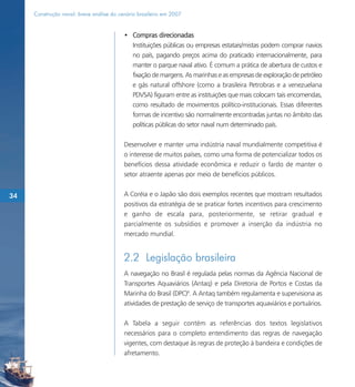 Construção naval: breve análise do cenário brasileiro em 2007


                                          • Compras direcionadas
                                            Instituições públicas ou empresas estatais/mistas podem comprar navios
                                            no país, pagando preços acima do praticado internacionalmente, para
                                            manter o parque naval ativo. É comum a prática de abertura de custos e
                                            fixação de margens. As marinhas e as empresas de exploração de petróleo
                                            e gás natural offshore (como a brasileira Petrobras e a venezuelana
                                            PDVSA) figuram entre as instituições que mais colocam tais encomendas,
                                            como resultado de movimentos político-institucionais. Essas diferentes
                                            formas de incentivo são normalmente encontradas juntas no âmbito das
                                            políticas públicas do setor naval num determinado país.

                                          Desenvolver e manter uma indústria naval mundialmente competitiva é
                                          o interesse de muitos países, como uma forma de potencializar todos os
                                          benefícios dessa atividade econômica e reduzir o fardo de manter o
                                          setor atraente apenas por meio de benefícios públicos.


34                                        A Coréia e o Japão são dois exemplos recentes que mostram resultados
                                          positivos da estratégia de se praticar fortes incentivos para crescimento
                                          e ganho de escala para, posteriormente, se retirar gradual e
                                          parcialmente os subsídios e promover a inserção da indústria no
                                          mercado mundial.


                                          2.2 Legislação brasileira
                                          A navegação no Brasil é regulada pelas normas da Agência Nacional de
                                          Transportes Aquaviários (Antaq) e pela Diretoria de Portos e Costas da
                                          Marinha do Brasil (DPC)8. A Antaq também regulamenta e supervisiona as
                                          atividades de prestação de serviço de transportes aquaviários e portuários.

                                          A Tabela a seguir contém as referências dos textos legislativos
                                          necessários para o completo entendimento das regras de navegação
                                          vigentes, com destaque às regras de proteção à bandeira e condições de
                                          afretamento.
 