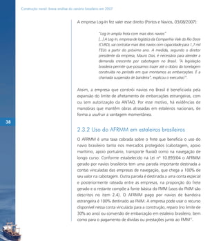 Construção naval: breve análise do cenário brasileiro em 2007


                                          A empresa Log-In fez valer esse direito (Portos e Navios, 03/08/2007):

                                                        “Log-In amplia frota com mais dois navios”
                                                        [...] A Log-In, empresa de logística da Companhia Vale do Rio Doce
                                                        (CVRD), vai contratar mais dois navios com capacidade para 1,7 mil
                                                        TEUs a partir do próximo ano. A medida, segundo o diretor
                                                        presidente da empresa, Mauro Dias, é necessária para atender a
                                                        demanda crescente por cabotagem no Brasil. “A legislação
                                                        brasileira permite que possamos trazer até o dobro da tonelagem
                                                        construída no período em que montamos as embarcações. É a
                                                        chamada suspensão de bandeira”, explicou o executivo16.


                                          Assim, a empresa que constrói navios no Brasil é beneficiada pela
                                          expansão do limite de afretamento de embarcações estrangeiras, com
                                          ou sem autorização da ANTAQ. Por esse motivo, há evidências de
                                          manobras que mantêm obras atrasadas em estaleiros nacionais, de
                                          forma a usufruir a vantagem momentânea.
38
                                          2.3.2 Uso do AFRMM em estaleiros brasileiros
                                          O AFRMM é uma taxa cobrada sobre o frete que beneficia o uso do
                                          navio brasileiro tanto nos mercados protegidos (cabotagem, apoio
                                          marítimo, apoio portuário, transporte fluvial) como na navegação de
                                          longo curso. Conforme estabelecido na Lei nº 10.893/04 o AFRMM
                                          gerado por navios brasileiros tem uma parcela importante destinada a
                                          contas vinculadas das empresas de navegação, que chega a 100% de
                                          seu valor na cabotagem. Outra parcela é destinada a uma conta especial
                                          e posteriormente rateada entre as empresas, na proporção do frete
                                          gerado e o restante compõe a fonte básica do FMM (usos do FMM são
                                          descritos no item 2.4). O AFRMM pago por navios de bandeira
                                          estrangeira é 100% destinado ao FMM. A empresa pode usar o recurso
                                          disponível nessa conta vinculada para a construção, reparo (no limite de
                                          30% ao ano) ou conversão de embarcação em estaleiro brasileiro, bem
                                          como para o pagamento de dívidas ou prestações junto ao FMM17.
 