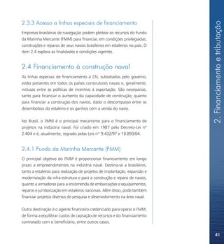 2. Financiamento e tributação
2.3.3 Acesso a linhas especiais de financiamento
Empresas brasileiras de navegação podem pleitear os recursos do Fundo
da Marinha Mercante (FMM) para financiar, em condições privilegiadas,
construções e reparos de seus navios brasileiros em estaleiros no país. O
item 2.4 explora as finalidades e condições vigentes.


2.4 Financiamento à construção naval
As linhas especiais de financiamento à CN, subsidiadas pelo governo,
estão presentes em todos os países construtores navais e, geralmente,
inclusas entre as políticas de incentivo à exportação. São necessárias,
tanto para financiar o aumento da capacidade de construção, quanto
para financiar a construção dos navios, dado o descompasso entre os
desembolsos do estaleiro e os ganhos com a venda do navio.

No Brasil, o FMM é o principal mecanismo para o financiamento de
projetos na indústria naval. Foi criado em 1987 pelo Decreto-Lei nº
2.404 e é, atualmente, regrado pelas Leis nos 9.432/97 e 10.893/04.


2.4.1 Fundo da Marinha Mercante (FMM)
O principal objetivo do FMM é proporcionar financiamento em longo
prazo a empreendimentos na indústria naval. Destina-se a brasileiros,
tanto a estaleiros para realização de projetos de implantação, expansão e
modernização da infra-estrutura e para a construção e reparo de navios,
quanto a armadores para a encomenda de embarcações e equipamentos,
reparos e jumborização em estaleiros nacionais. Além disso, pode também
financiar projetos diversos de pesquisa e desenvolvimento na área naval.

Outra destinação é o agente financeiro credenciado para operar o FMM,
de forma a equilibrar custos de captação de recursos e do financiamento
contratado com o beneficiário, entre outros casos.


                                                                                41
 