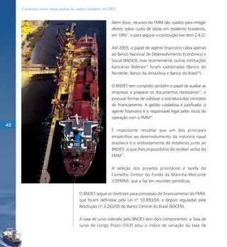 Construção naval: breve análise do cenário brasileiro em 2007


                                                               Além disso, recursos do FMM são usados para mitigar
                                                               efeitos sobre custo de obras em estaleiros brasileiros,
                                                               em 10%22, e para segurar a construção (ver item 2.4.2).

                                                               Até 2005, o papel de agente financeiro cabia apenas
                                                               ao Banco Nacional de Desenvolvimento Econômico e
                                                               Social (BNDES), mas recentemente, outras instituições
                                                               bancárias federais23 foram cadastradas (Banco do
                                                               Nordeste, Banco da Amazônia e Banco do Brasil24).

                                                               O BNDES tem cumprido também o papel de auxiliar as
                                                               empresas a preparar os documentos necessários25, e
                                                               procurar formas de viabilizar a assinatura dos contratos
                                                               de financiamento. A gestão cuidadosa é justificada: o
                                                               agente financeiro é o responsável legal pelos riscos da
                                                               operação com o FMM26.
42
                                                               É importante ressaltar que um dos principais
                                                               empecilhos ao desenvolvimento da indústria naval
                                                               brasileira é o endividamento de estaleiros junto ao
                                                               BNDES, o que lhes impossibilita de receber verba do
                                                               FMM27.

                                                               A seleção dos projetos prioritários é tarefa do
                                                               Conselho Diretor do Fundo da Marinha Mercante
                                                               (CDFMM), que a faz em reuniões periódicas.

                                          O BNDES segue as diretrizes para concessão de financiamento do FMM,
                                          que foram definidas pela Lei nº 10.893/04, e depois reguladas pela
                                          Resolução nº 3.262/05 do Banco Central do Brasil (BACEN).

                                          A taxa de juros cobrada pelo BNDES tem dois componentes: a Taxa de
                                          Juros de Longo Prazo (TJLP) e/ou o índice de variação da taxa de
 