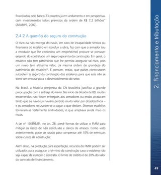 2. Financiamento e tributação
financiados pelo Banco 23 projetos já em andamento e em perspectiva,
com investimentos totais previstos da ordem de R$ 7,2 bilhões”
(ARARIPE, 2007).


2.4.2 A questão do seguro da construção
O risco da não entrega do navio, em caso de incapacidade técnica ou
financeira do estaleiro em concluir a obra, faz com que o armador (ou
a entidade que lhe concedeu um empréstimo) procure se precaver
exigindo do contratado um seguro-garantia da construção. Em geral, o
estaleiro não tem patrimônio que lhe permita assegurar tal risco, pois
um navio tem altíssimo valor, da mesma ordem de grandeza do
patrimônio do estaleiro36. É comum, então, que países construtores
subsidiem o seguro da construção dos estaleiros para que este não se
torne um entrave para o desenvolvimento do setor.

No Brasil, a história pregressa da CN brasileira justifica a grande
preocupação com a entrega do navio. No início da década de 80, muitas
encomendas não foram entregues aos armadores ou então atrasaram
tanto que os navios já haviam perdido muito valor por obsolescência –
e os armadores recusaram-se a pagar o que deviam. Diversos estaleiros
tornaram-se fortemente endividados, o que ampliava ainda mais os
riscos.

A Lei nº 10.893/04, no art. 26, prevê formas de utilizar o FMM para
mitigar os riscos de não conclusão e danos de atrasos. Como visto
anteriormente, pode ser usado para compensar até 10% de eventuais
sobre custos da construção.

Além disso, na produção para exportação, recursos do FMM podem ser
utilizados para assegurar o término da construção caso o estaleiro não
seja capaz de cumprir o contrato. O limite de crédito é de 20% do valor
do contrato de financiamento.

                                                                              49
 
