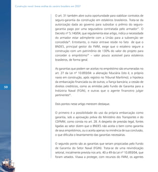 Construção naval: breve análise do cenário brasileiro em 2007


                                          O art. 31 também abre outra oportunidade para viabilizar contratos de
                                          seguro-garantia da construção em estaleiros brasileiros. Trata-se da
                                          autorização dada ao governo para subsidiar o prêmio do seguro-
                                          garantia pago por uma seguradora contratada pelo armador37. O
                                          Decreto nº 5.140/04, que regulamenta esse artigo, indica a necessidade
                                          do armador estar adimplente com a União para a subvenção ser
                                          concedida38. Entretanto, o maior entrave reside no fato de que o
                                          BNDES, principal gestor do FMM, exige que o estaleiro segure a
                                          construção com um patrimônio de 130% do valor do projeto para
                                          conceder o empréstimo39 – valor pouco acessível para estaleiros
                                          brasileiros, de forma geral.

                                          As garantias que podem ser aceitas no empréstimo são enumeradas no
                                          art. 27 da Lei nº 10.893/04: a alienação fiduciária (isto é, o próprio
                                          navio em construção, após registro no Tribunal Marítimo); a hipoteca
                                          da embarcação financiada ou de outras; a fiança bancária; a cessão de
50                                        direitos creditícios, como as emitidas pelo Fundo de Garantia para a
                                          Indústria Naval (FGIN), e outras que o agente financeiro julgar
                                          pertinentes40.

                                          Dois pontos nesse artigo merecem destaque.

                                          O primeiro é a possibilidade do uso da própria embarcação como
                                          garantia, sob a aprovação prévia do Ministério dos Transportes e do
                                          CDFMM, como consta no art. 28. A despeito de previsão legal, fontes
                                          ligadas ao setor dizem que o BNDES não aceita o bem como garantia
                                          de seus empréstimos, ou o aceita apenas na iminência de sua conclusão,
                                          o que dificulta o levantamento das garantias necessárias.

                                          O segundo ponto são as garantias que seriam propiciadas pelo Fundo
                                          de Garantia do Setor Naval (FGIN). Trata-se de uma reivindicação
                                          setorial, inicialmente prevista nos arts. 40 a 49 da Lei nº 10.893/04, que
                                          foram vetados. Visava a proteger, com recursos do FMM, os agentes
 