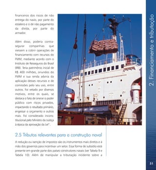 2. Financiamento e tributação
financeiros dos riscos de não
entrega do navio, por parte do
estaleiro e o de não pagamento
da dívida, por parte do
armador.

Além disso, poderia contra-
segurar      companhias       que
viessem a cobrir operações de
financiamento com recursos do
FMM, mediante acordo com o
Instituto de Resseguros do Brasil
(IRB). Teria patrimônio inicial de
R$ 400 milhões, oriundos do
FMM e sua renda adviria da
aplicação desses recursos e de
comissões pelo seu uso, entre
outros. Foi vetado por diversos
motivos, entre os quais, se
destaca o fato de onerar o poder
público com riscos privados,
impactando o resultado primário,
engessar o orçamento e outros
mais. Foi considerado incons-
titucional pelo Ministro da Justiça
à época da aprovação da Lei41.


2.5 Tributos relevantes para a construção naval
A redução ou isenção de impostos são os instrumentos mais diretos e à
mão dos governos para incentivar um setor. Essa forma de subsídio está
presente em grande parte dos países construtores navais (ver Tabela 9 e
Tabela 10). Além de manipular a tributação incidente sobre a

                                                                              51
 