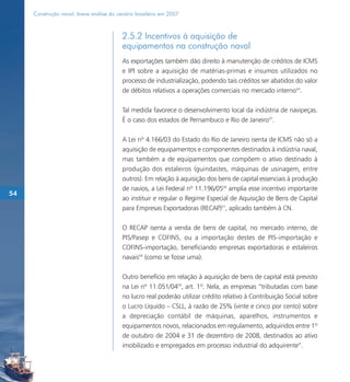 Construção naval: breve análise do cenário brasileiro em 2007



                                          2.5.2 Incentivos à aquisição de
                                          equipamentos na construção naval
                                          As exportações também dão direito à manutenção de créditos de ICMS
                                          e IPI sobre a aquisição de matérias-primas e insumos utilizados no
                                          processo de industrialização, podendo tais créditos ser abatidos do valor
                                          de débitos relativos a operações comerciais no mercado interno54.

                                          Tal medida favorece o desenvolvimento local da indústria de navipeças.
                                          É o caso dos estados de Pernambuco e Rio de Janeiro55.

                                          A Lei nº 4.166/03 do Estado do Rio de Janeiro isenta de ICMS não só a
                                          aquisição de equipamentos e componentes destinados à indústria naval,
                                          mas também a de equipamentos que compõem o ativo destinado à
                                          produção dos estaleiros (guindastes, máquinas de usinagem, entre
                                          outros). Em relação à aquisição dos bens de capital essenciais à produção
                                          de navios, a Lei Federal nº 11.196/0556 amplia esse incentivo importante
54
                                          ao instituir e regular o Regime Especial de Aquisição de Bens de Capital
                                          para Empresas Exportadoras (RECAP)57, aplicado também à CN.

                                          O RECAP isenta a venda de bens de capital, no mercado interno, de
                                          PIS/Pasep e COFINS, ou a importação destes de PIS-importação e
                                          COFINS-importação, beneficiando empresas exportadoras e estaleiros
                                          navais58 (como se fosse uma).

                                          Outro benefício em relação à aquisição de bens de capital está previsto
                                          na Lei nº 11.051/0459, art. 1º. Nela, as empresas “tributadas com base
                                          no lucro real poderão utilizar crédito relativo à Contribuição Social sobre
                                          o Lucro Líquido – CSLL, à razão de 25% (vinte e cinco por cento) sobre
                                          a depreciação contábil de máquinas, aparelhos, instrumentos e
                                          equipamentos novos, relacionados em regulamento, adquiridos entre 1º
                                          de outubro de 2004 e 31 de dezembro de 2008, destinados ao ativo
                                          imobilizado e empregados em processo industrial do adquirente”.
 